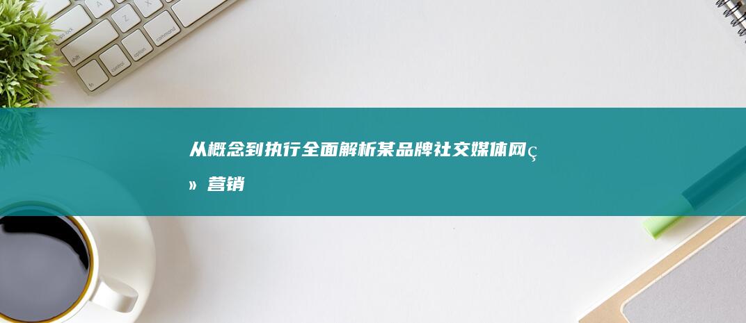 从概念到执行：全面解析某品牌社交媒体网络营销策划书实战案例